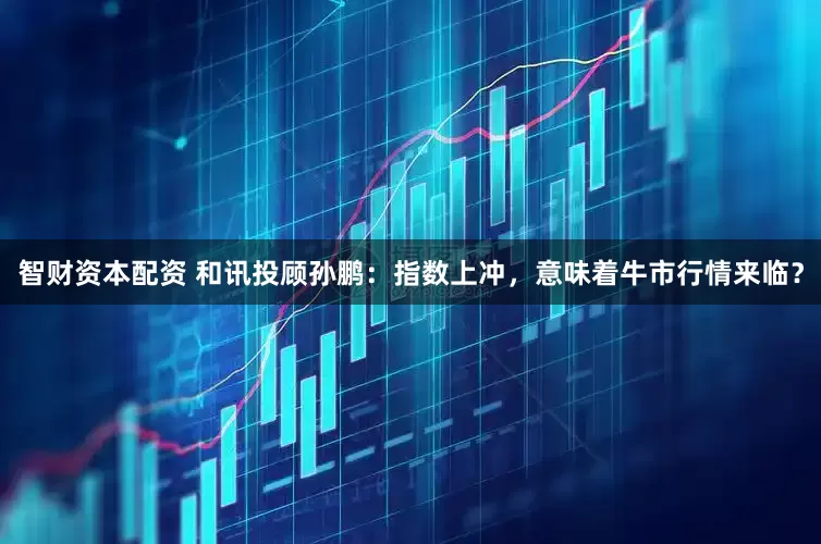 智财资本配资 和讯投顾孙鹏：指数上冲，意味着牛市行情来临？