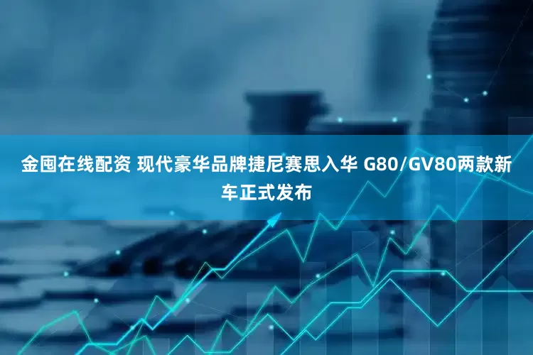 金囤在线配资 现代豪华品牌捷尼赛思入华 G80/GV80两款新车正式发布