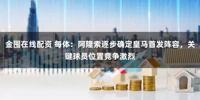 金囤在线配资 每体：阿隆索逐步确定皇马首发阵容，关键球员位置竞争激烈